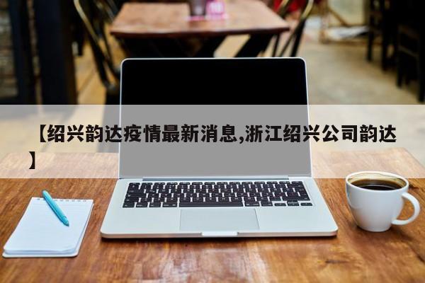 【绍兴韵达疫情最新消息,浙江绍兴公司韵达】