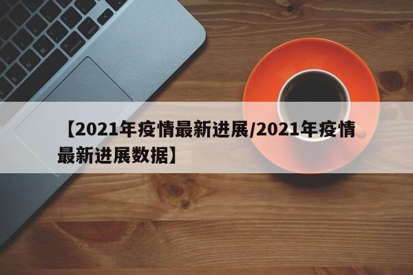 【2021年疫情最新进展/2021年疫情最新进展数据】