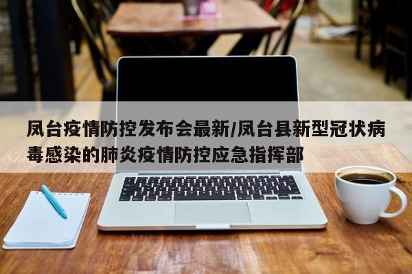 凤台疫情防控发布会最新/凤台县新型冠状病毒感染的肺炎疫情防控应急指挥部
