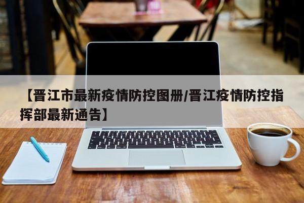 【晋江市最新疫情防控图册/晋江疫情防控指挥部最新通告】