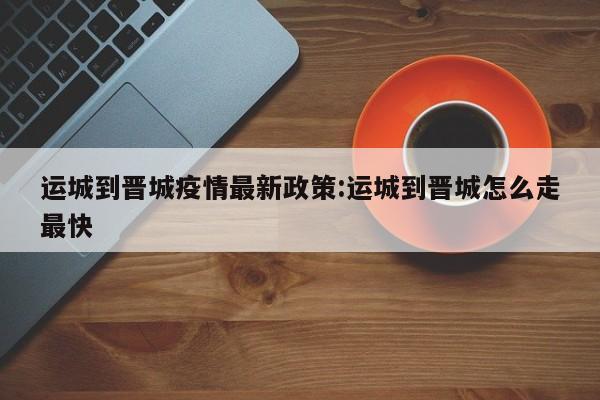 运城到晋城疫情最新政策:运城到晋城怎么走最快