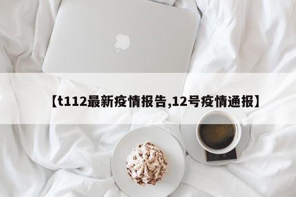 【t112最新疫情报告,12号疫情通报】