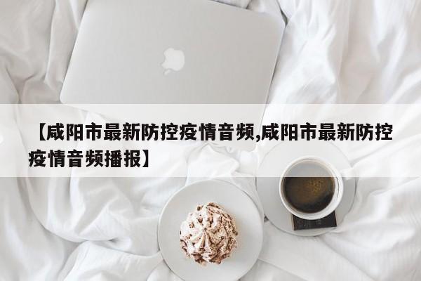 【咸阳市最新防控疫情音频,咸阳市最新防控疫情音频播报】