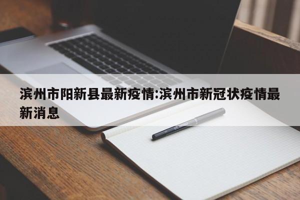 滨州市阳新县最新疫情:滨州市新冠状疫情最新消息