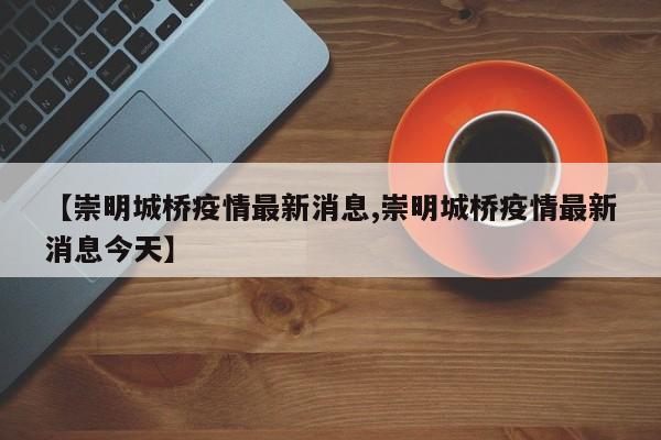 【崇明城桥疫情最新消息,崇明城桥疫情最新消息今天】