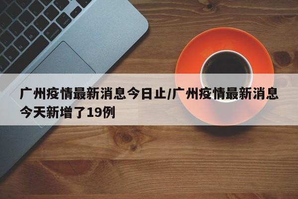 广州疫情最新消息今日止/广州疫情最新消息今天新增了19例