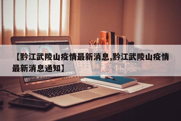 【黔江武陵山疫情最新消息,黔江武陵山疫情最新消息通知】