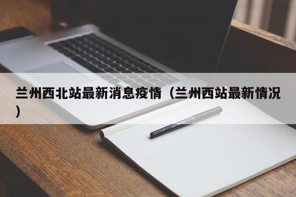 兰州西北站最新消息疫情（兰州西站最新情况）