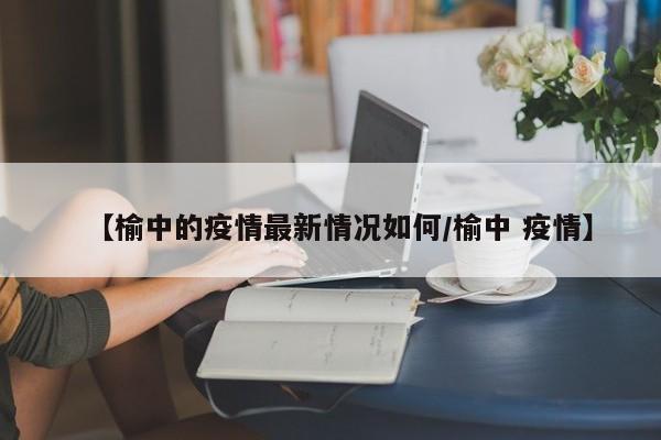 【榆中的疫情最新情况如何/榆中 疫情】