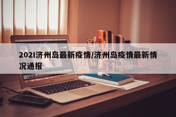 202I济州岛最新疫情/济州岛疫情最新情况通报