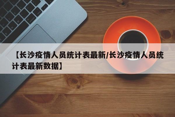 【长沙疫情人员统计表最新/长沙疫情人员统计表最新数据】