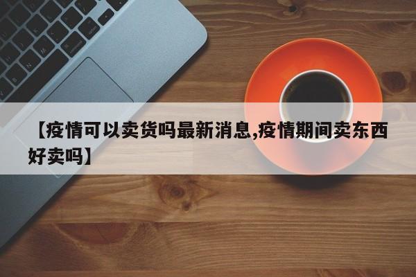 【疫情可以卖货吗最新消息,疫情期间卖东西好卖吗】