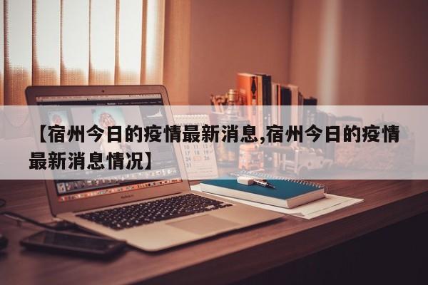 【宿州今日的疫情最新消息,宿州今日的疫情最新消息情况】