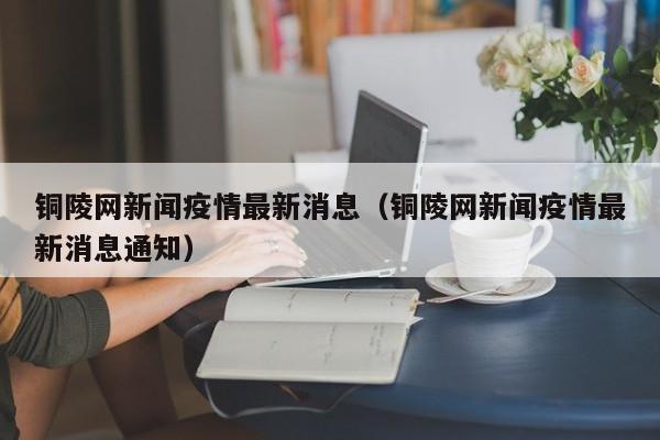 铜陵网新闻疫情最新消息（铜陵网新闻疫情最新消息通知）