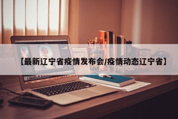 【最新辽宁省疫情发布会/疫情动态辽宁省】