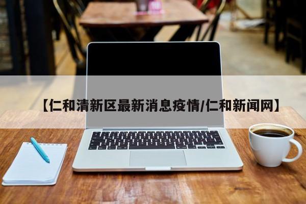 【仁和清新区最新消息疫情/仁和新闻网】