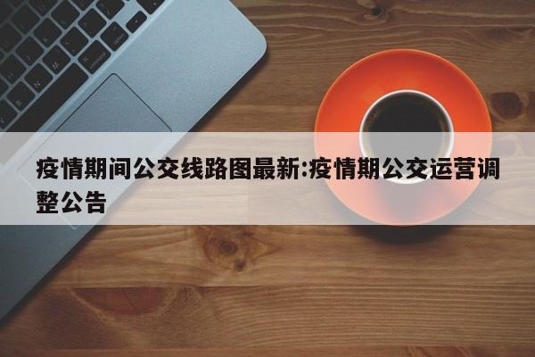 疫情期间公交线路图最新:疫情期公交运营调整公告