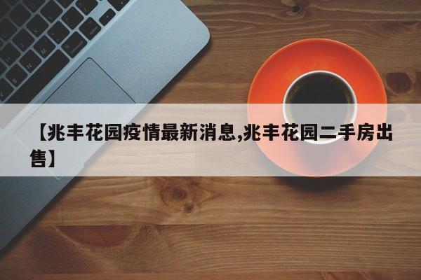 【兆丰花园疫情最新消息,兆丰花园二手房出售】