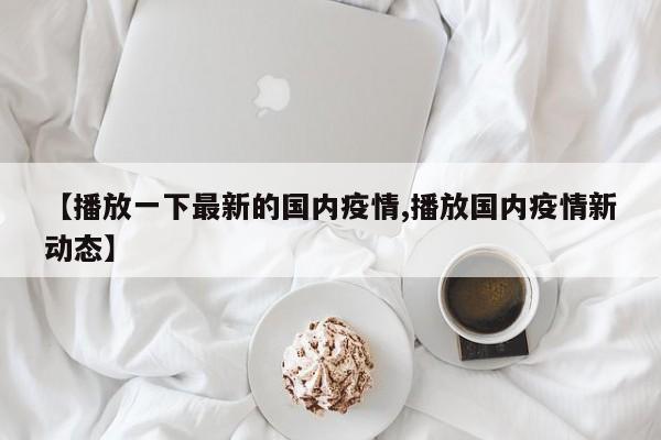 【播放一下最新的国内疫情,播放国内疫情新动态】