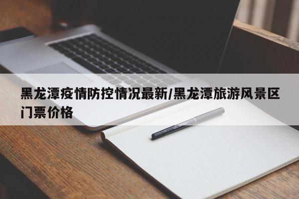 黑龙潭疫情防控情况最新/黑龙潭旅游风景区门票价格