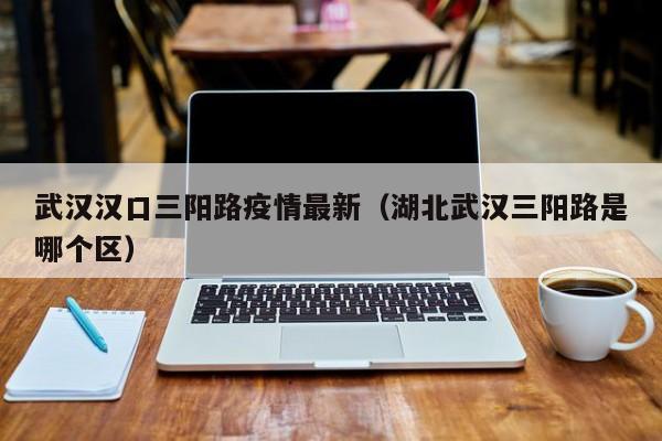 武汉汉口三阳路疫情最新（湖北武汉三阳路是哪个区）
