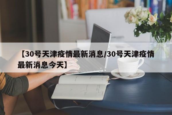 【30号天津疫情最新消息/30号天津疫情最新消息今天】