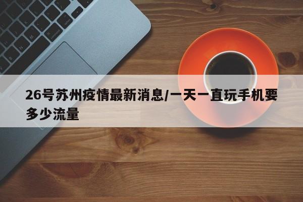 26号苏州疫情最新消息/一天一直玩手机要多少流量