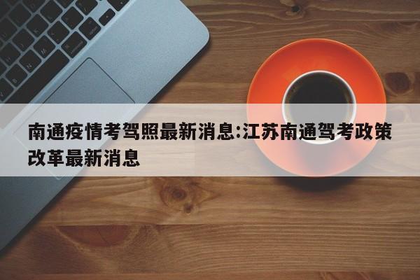 南通疫情考驾照最新消息:江苏南通驾考政策改革最新消息