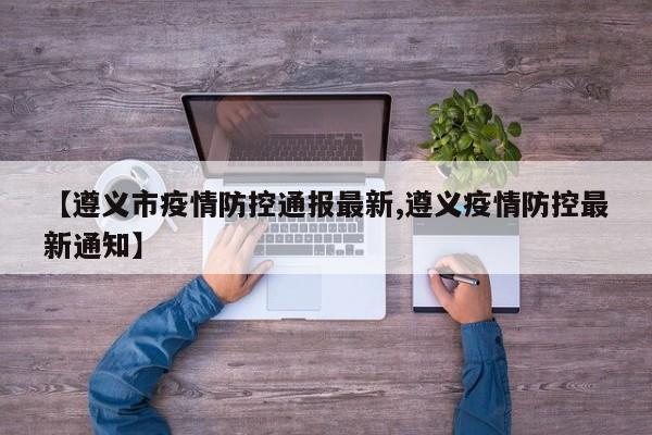 【遵义市疫情防控通报最新,遵义疫情防控最新通知】