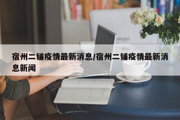 宿州二铺疫情最新消息/宿州二铺疫情最新消息新闻