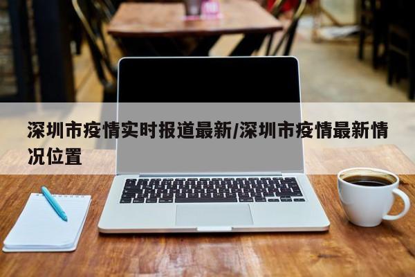 深圳市疫情实时报道最新/深圳市疫情最新情况位置