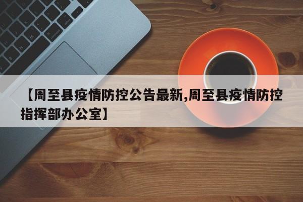 【周至县疫情防控公告最新,周至县疫情防控指挥部办公室】