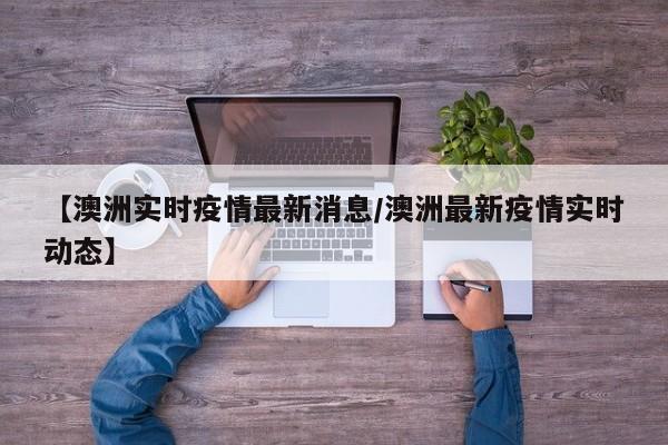 【澳洲实时疫情最新消息/澳洲最新疫情实时动态】