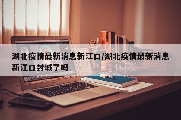 湖北疫情最新消息新江口/湖北疫情最新消息新江口封城了吗