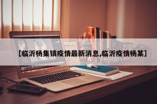 【临沂杨集镇疫情最新消息,临沂疫情杨某】