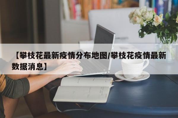 【攀枝花最新疫情分布地图/攀枝花疫情最新数据消息】