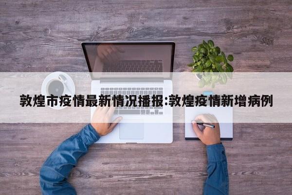 敦煌市疫情最新情况播报:敦煌疫情新增病例