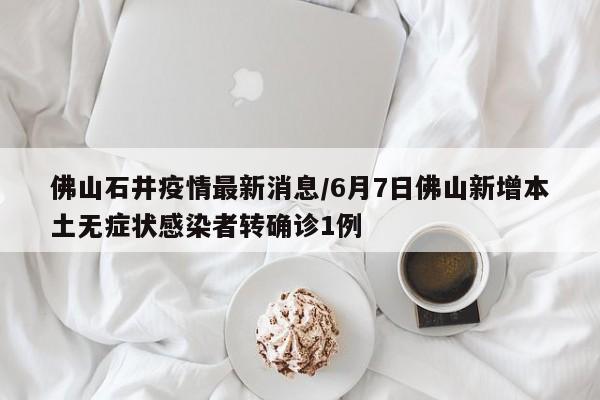 佛山石井疫情最新消息/6月7日佛山新增本土无症状感染者转确诊1例