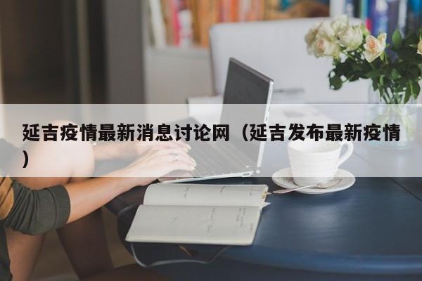 延吉疫情最新消息讨论网（延吉发布最新疫情）