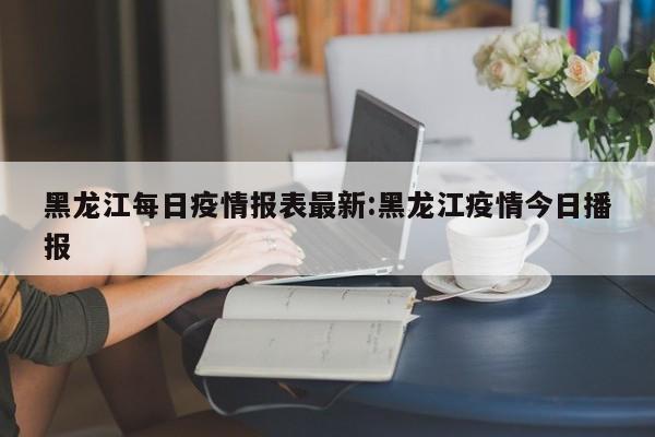 黑龙江每日疫情报表最新:黑龙江疫情今日播报