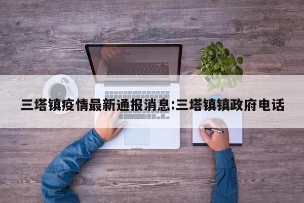 三塔镇疫情最新通报消息:三塔镇镇政府电话