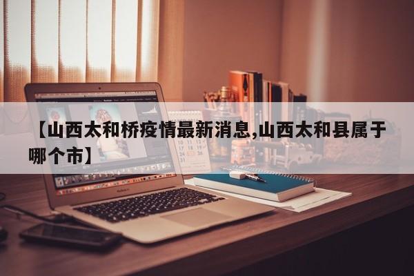 【山西太和桥疫情最新消息,山西太和县属于哪个市】