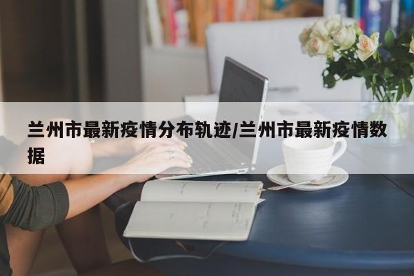 兰州市最新疫情分布轨迹/兰州市最新疫情数据