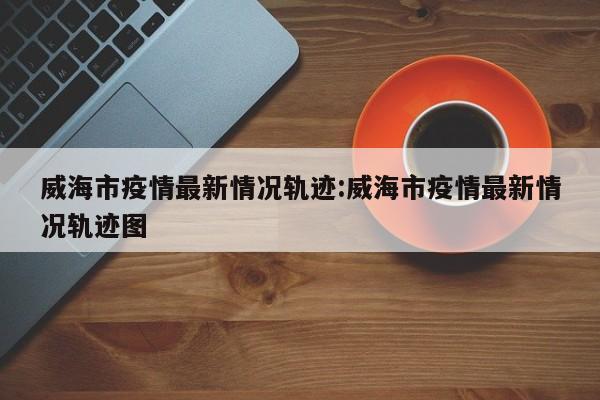 威海市疫情最新情况轨迹:威海市疫情最新情况轨迹图