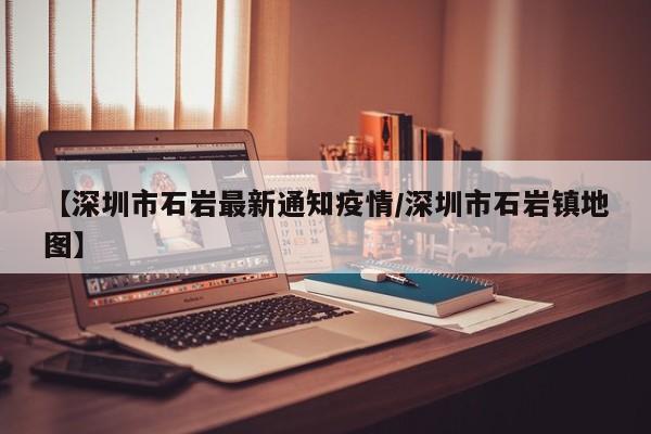 【深圳市石岩最新通知疫情/深圳市石岩镇地图】
