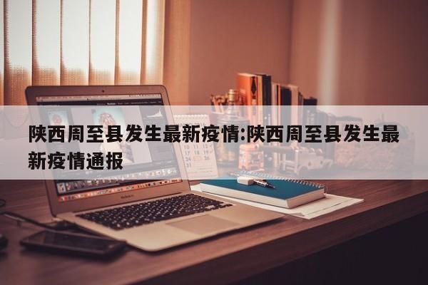 陕西周至县发生最新疫情:陕西周至县发生最新疫情通报