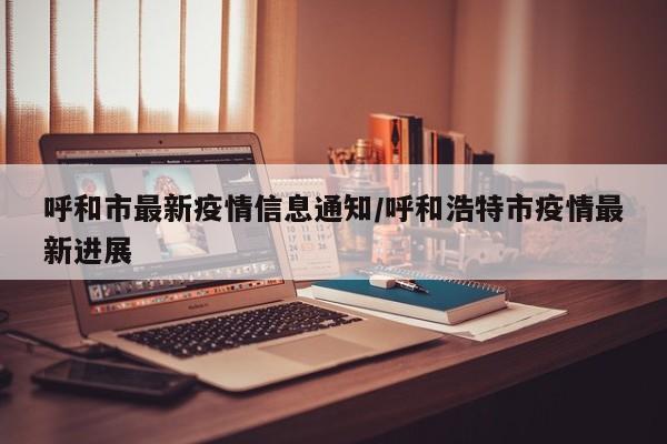 呼和市最新疫情信息通知/呼和浩特市疫情最新进展