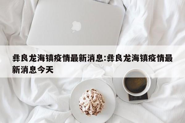 彝良龙海镇疫情最新消息:彝良龙海镇疫情最新消息今天