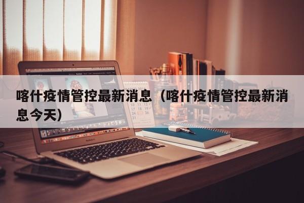 喀什疫情管控最新消息（喀什疫情管控最新消息今天）