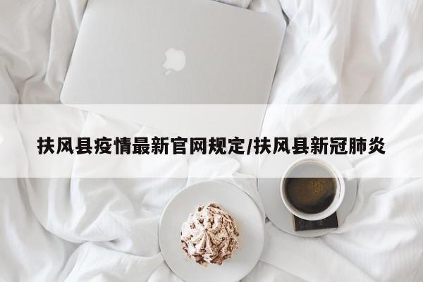 扶风县疫情最新官网规定/扶风县新冠肺炎
